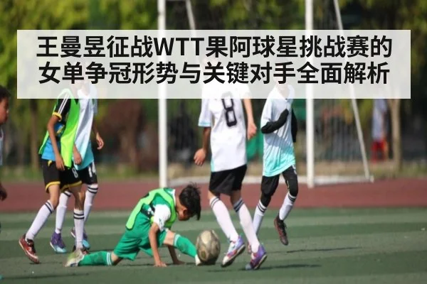 王曼昱征战WTT果阿球星挑战赛的女单争冠形势与关键对手全面解析（kaiyun）