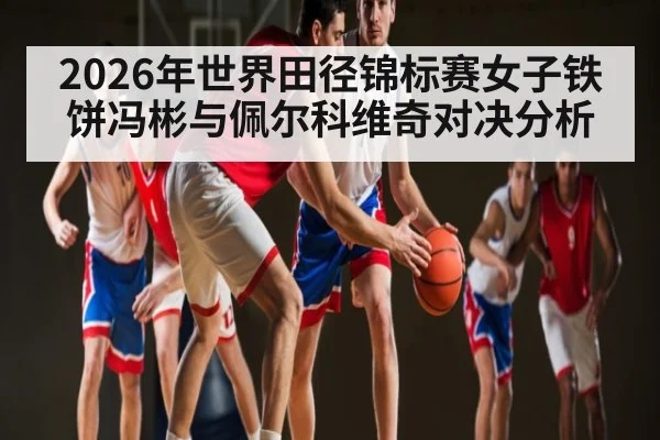 2026年世界田径锦标赛女子铁饼冯彬与佩尔科维奇对决分析（kaiyun）