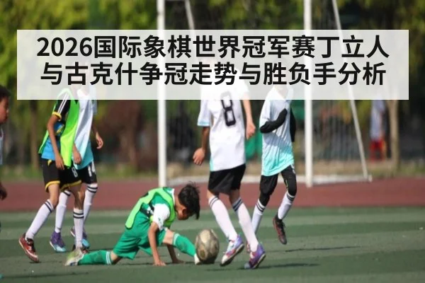 2026国际象棋世界冠军赛丁立人与古克什争冠走势与胜负手分析