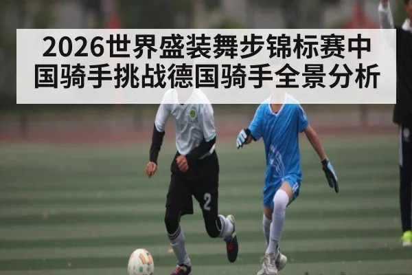 2026世界盛装舞步锦标赛中国骑手挑战德国骑手全景分析 | kaiyun