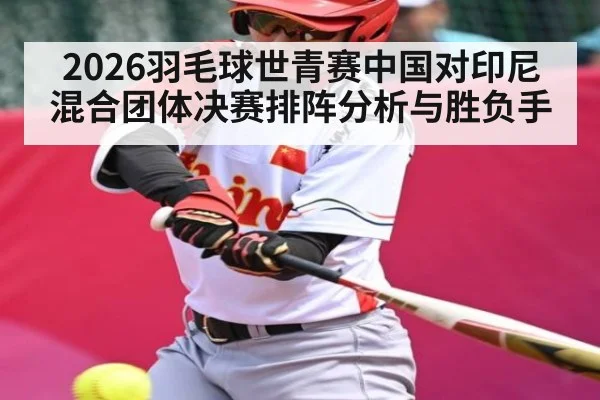 2026羽毛球世青赛中国对印尼混合团体决赛排阵分析与胜负手（kaiyun）